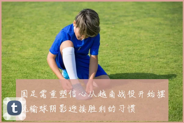 国足需重塑信心从越南战役开始摆脱输球阴影迎接胜利的习惯