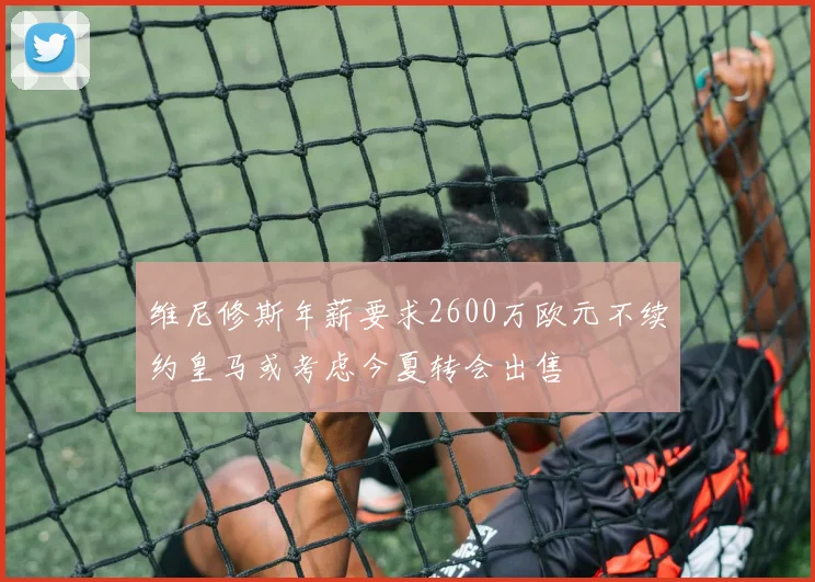 维尼修斯年薪要求2600万欧元不续约皇马或考虑今夏转会出售