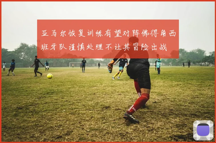 亚马尔恢复训练有望对阵佛得角西班牙队谨慎处理不让其冒险出战