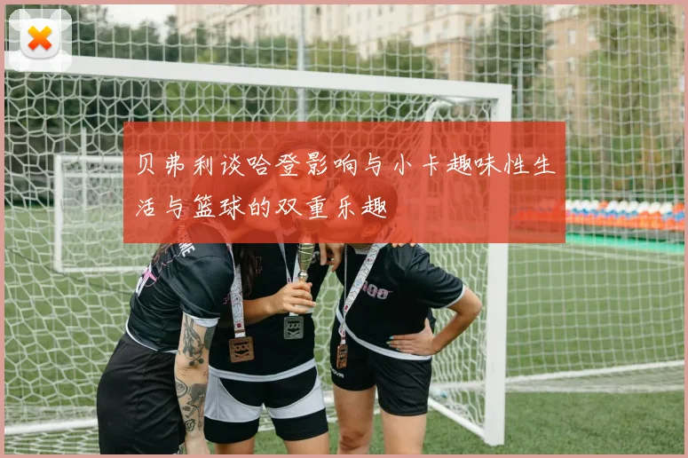 贝弗利谈哈登影响与小卡趣味性生活与篮球的双重乐趣