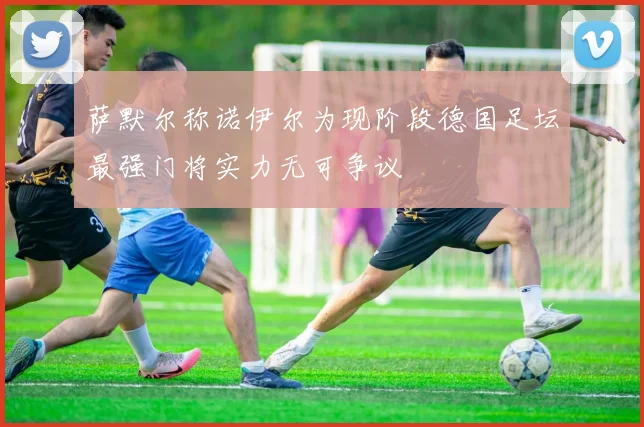 萨默尔称诺伊尔为现阶段德国足坛最强门将实力无可争议