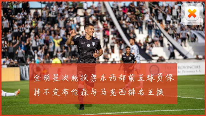 全明星次轮投票东西部前五球员保持不变布伦森与马克西排名互换