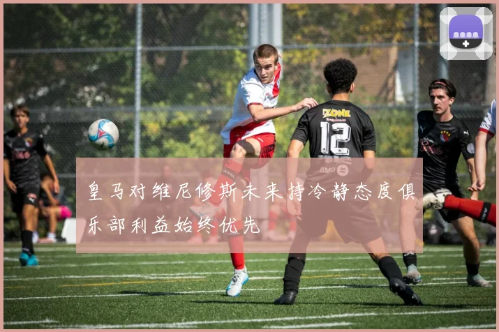 皇马对维尼修斯未来持冷静态度俱乐部利益始终优先