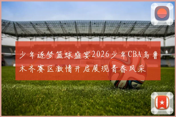 少年逐梦篮球盛宴2026少年CBA乌鲁木齐赛区激情开启展现青春风采