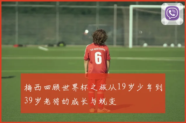 梅西回顾世界杯之旅从19岁少年到39岁老将的成长与蜕变