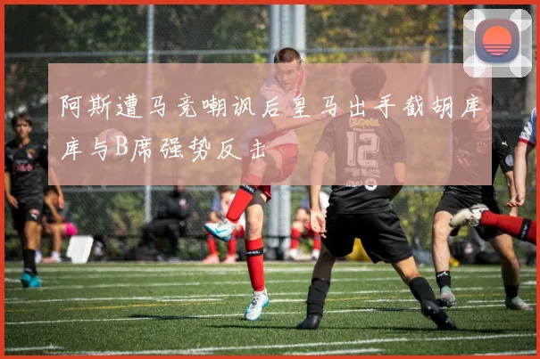阿斯遭马竞嘲讽后皇马出手截胡库库与B席强势反击