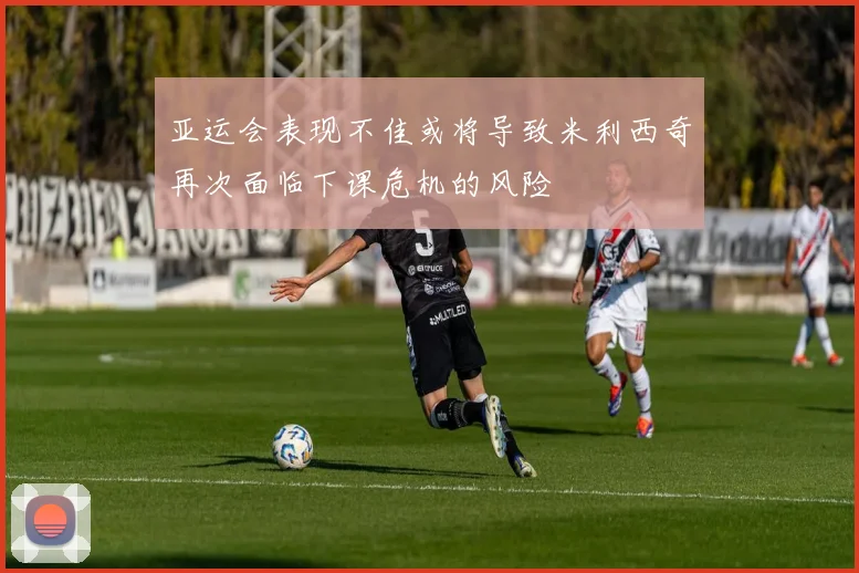 亚运会表现不佳或将导致米利西奇再次面临下课危机的风险