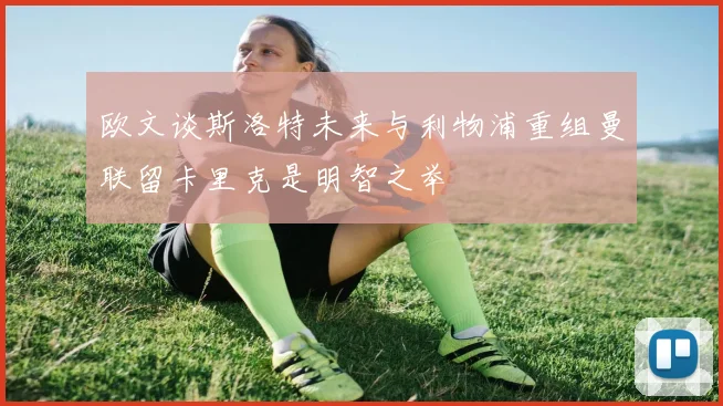 欧文谈斯洛特未来与利物浦重组曼联留卡里克是明智之举