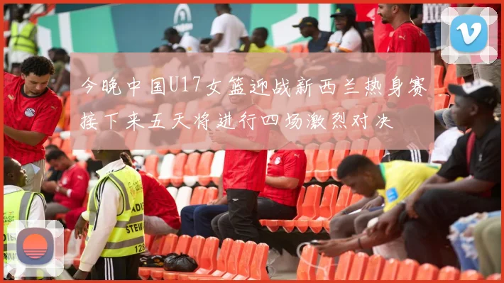 今晚中国U17女篮迎战新西兰热身赛接下来五天将进行四场激烈对决
