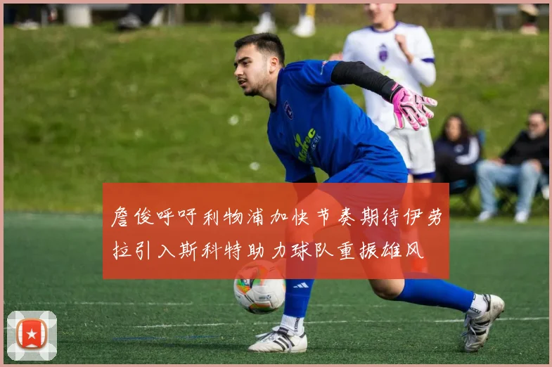 詹俊呼吁利物浦加快节奏期待伊劳拉引入斯科特助力球队重振雄风