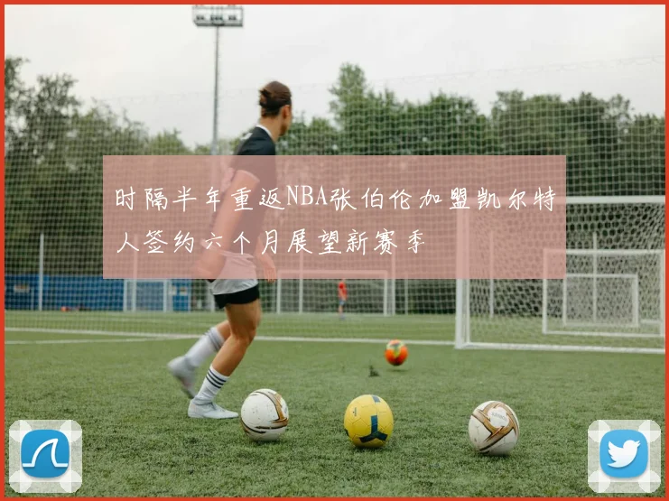 时隔半年重返NBA张伯伦加盟凯尔特人签约六个月展望新赛季