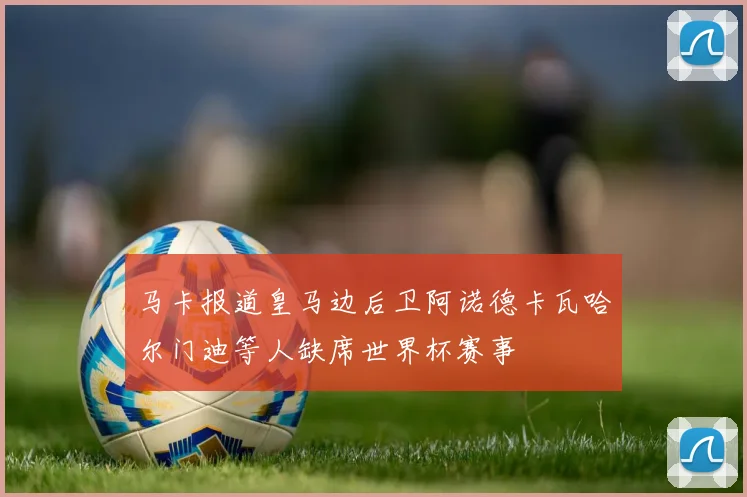 马卡报道皇马边后卫阿诺德卡瓦哈尔门迪等人缺席世界杯赛事
