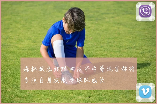森林狼总经理回应字母哥流言称将专注自身发展与球队成长