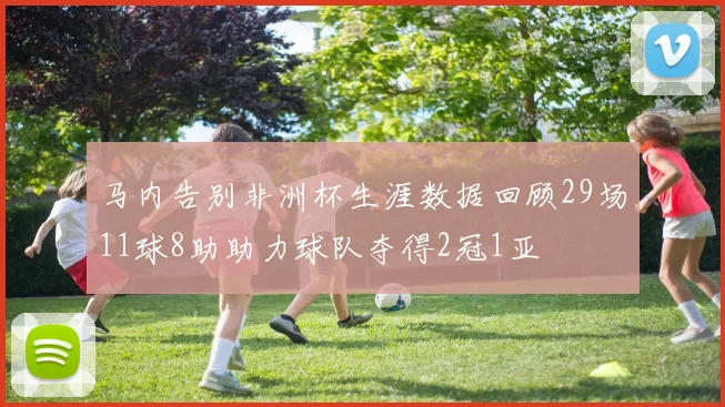 马内告别非洲杯生涯数据回顾29场11球8助助力球队夺得2冠1亚