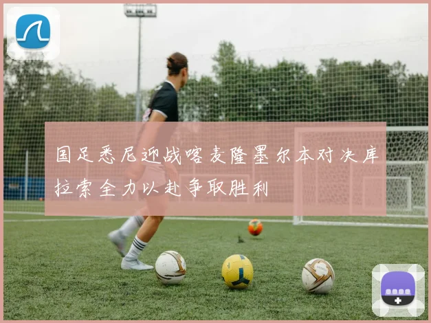 国足悉尼迎战喀麦隆墨尔本对决库拉索全力以赴争取胜利