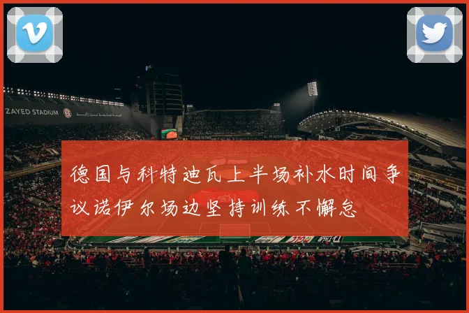德国与科特迪瓦上半场补水时间争议诺伊尔场边坚持训练不懈怠