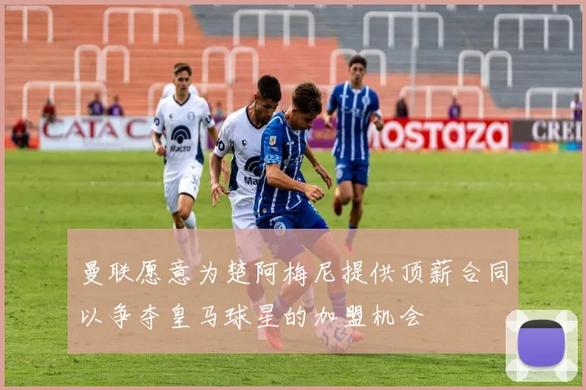 曼联愿意为楚阿梅尼提供顶薪合同以争夺皇马球星的加盟机会