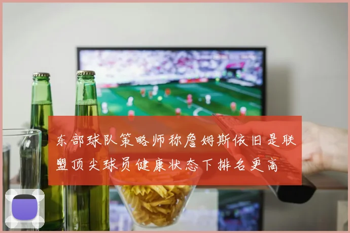 东部球队策略师称詹姆斯依旧是联盟顶尖球员健康状态下排名更高