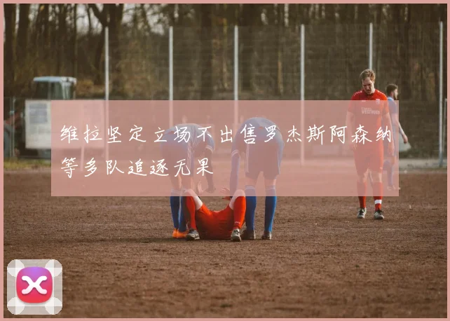 维拉坚定立场不出售罗杰斯阿森纳等多队追逐无果
