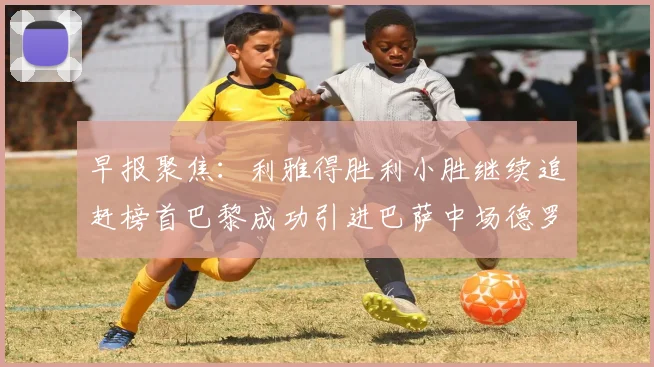 早报聚焦：利雅得胜利小胜继续追赶榜首巴黎成功引进巴萨中场德罗