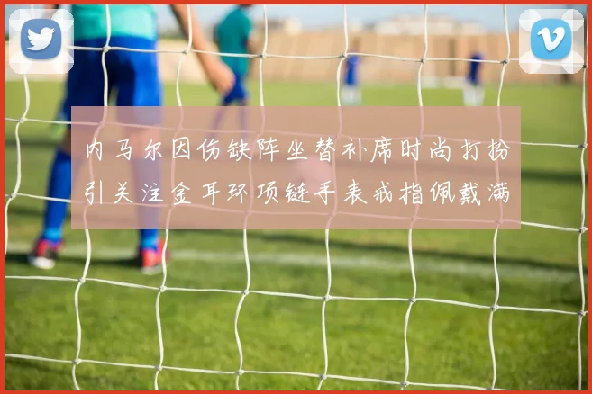 内马尔因伤缺阵坐替补席时尚打扮引关注金耳环项链手表戒指佩戴满身