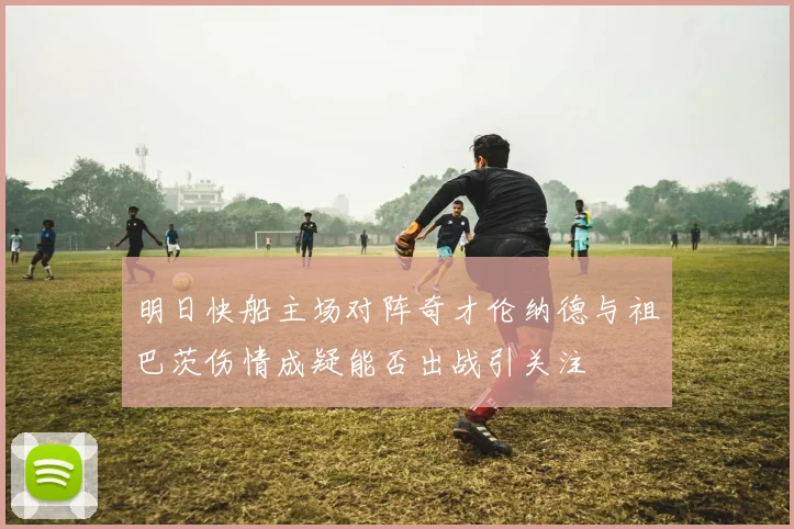 明日快船主场对阵奇才伦纳德与祖巴茨伤情成疑能否出战引关注