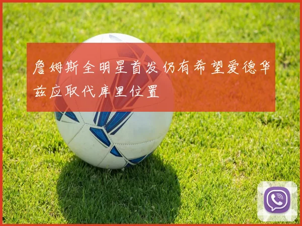 詹姆斯全明星首发仍有希望爱德华兹应取代库里位置