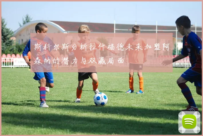斯科尔斯分析拉什福德未来加盟阿森纳的潜力与双赢局面