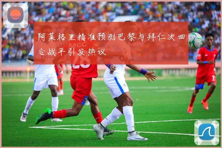 阿莱格里精准预测巴黎与拜仁次回合战平引发热议