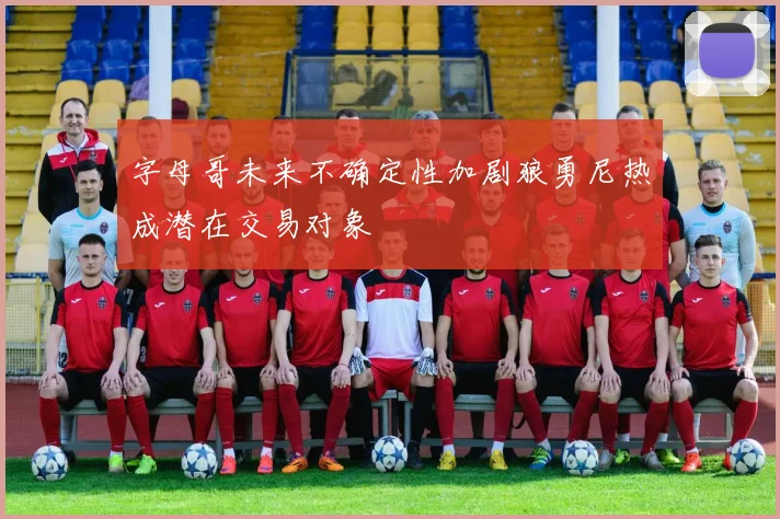 字母哥未来不确定性加剧狼勇尼热成潜在交易对象