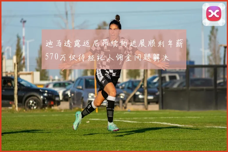 迪马透露迈尼昂续约进展顺利年薪570万仅待经纪人佣金问题解决