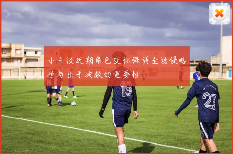 小卡谈近期角色变化强调全场侵略性与出手次数的重要性