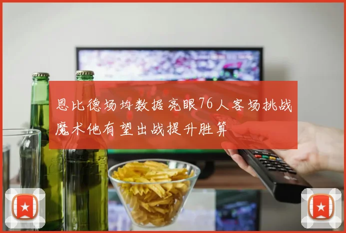 恩比德场均数据亮眼76人客场挑战魔术他有望出战提升胜算