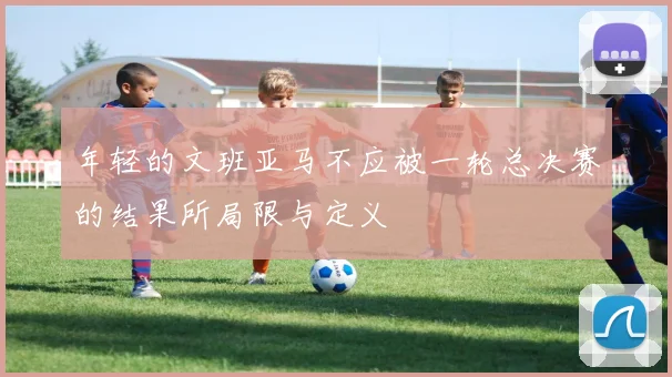 年轻的文班亚马不应被一轮总决赛的结果所局限与定义